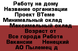 Работу на дому › Название организации ­ Проект ВТеме  › Минимальный оклад ­ 600 › Максимальный оклад ­ 3 000 › Возраст от ­ 18 - Все города Работа » Вакансии   . Ненецкий АО,Пылемец д.